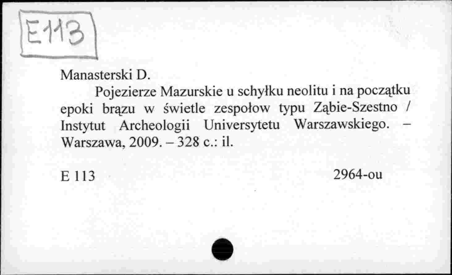 ﻿Ё/143)
Manasterski D.
Pojezierze Mazurskie u schylku neolitu і na poczqtku epoki br^zu w swietle zespolow typu Zqbie-Szestno / Instytut Archeologii Universytetu Warszawskiego. -Warszawa, 2009. - 328 c.: il.
E 113
2964-ou